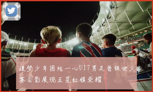 追梦少年团结一心U17男足晋级世少赛合影展现五星红旗荣耀
