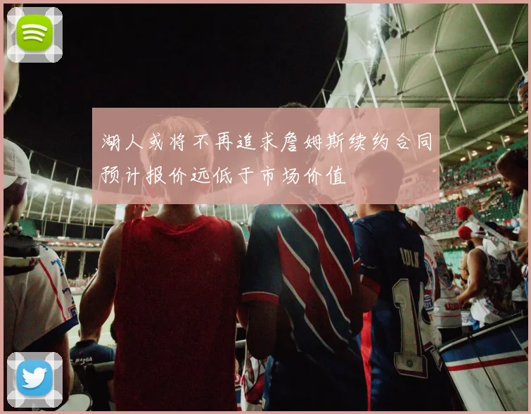 湖人或将不再追求詹姆斯续约合同预计报价远低于市场价值