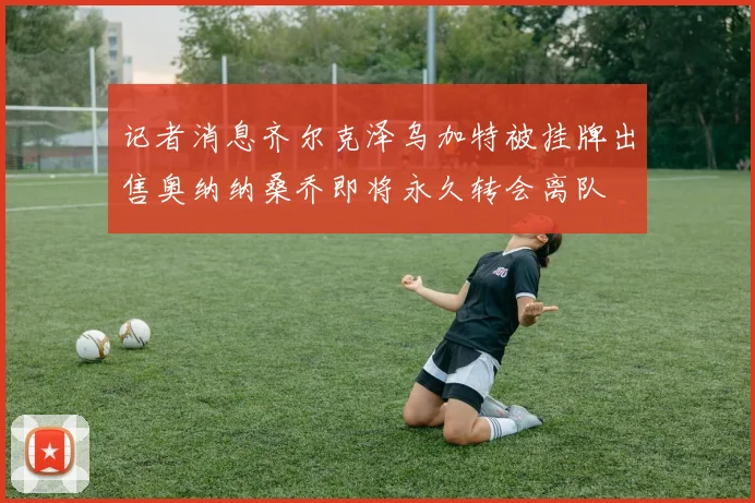 记者消息齐尔克泽乌加特被挂牌出售奥纳纳桑乔即将永久转会离队