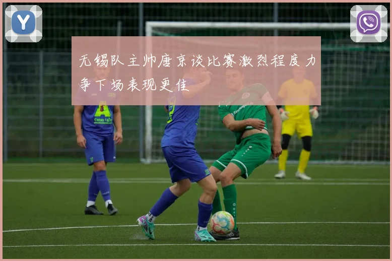 无锡队主帅唐京谈比赛激烈程度力争下场表现更佳