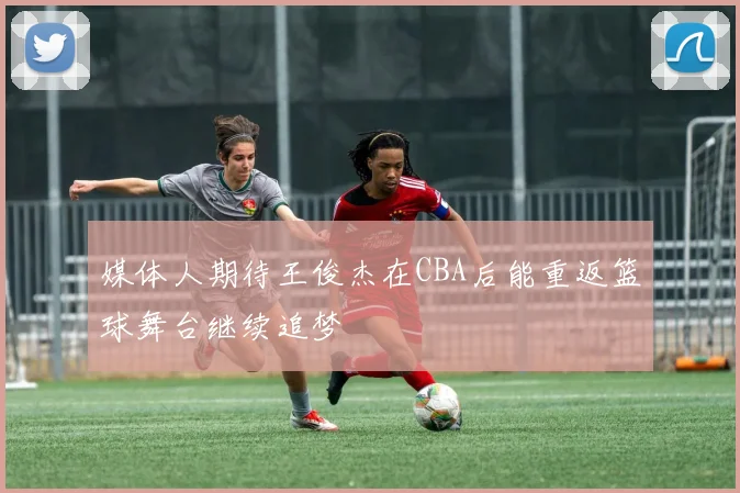 媒体人期待王俊杰在CBA后能重返篮球舞台继续追梦
