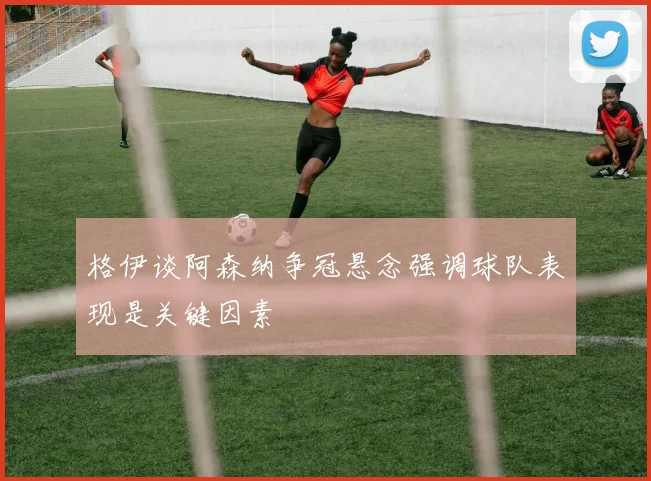 格伊谈阿森纳争冠悬念强调球队表现是关键因素