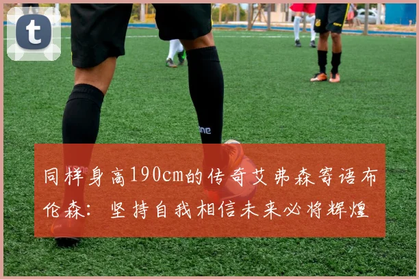 同样身高190cm的传奇艾弗森寄语布伦森：坚持自我相信未来必将辉煌
