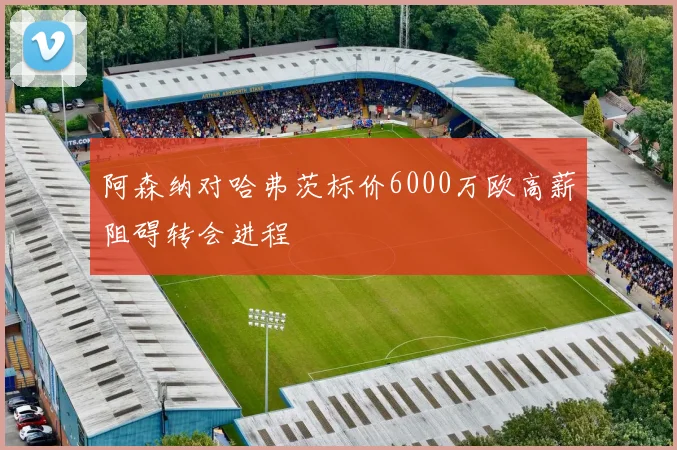 阿森纳对哈弗茨标价6000万欧高薪阻碍转会进程