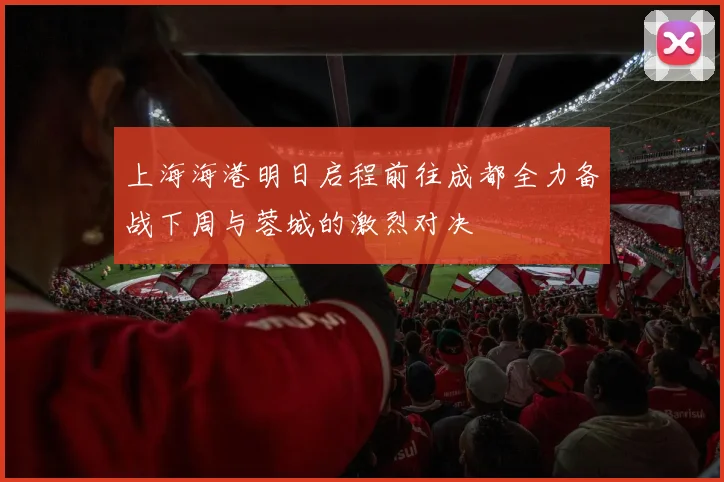 上海海港明日启程前往成都全力备战下周与蓉城的激烈对决