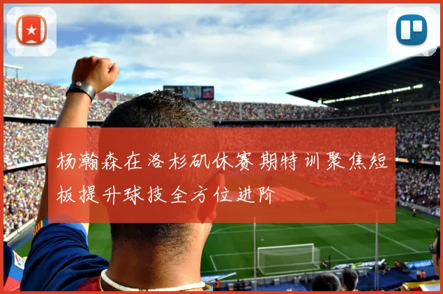 杨瀚森在洛杉矶休赛期特训聚焦短板提升球技全方位进阶